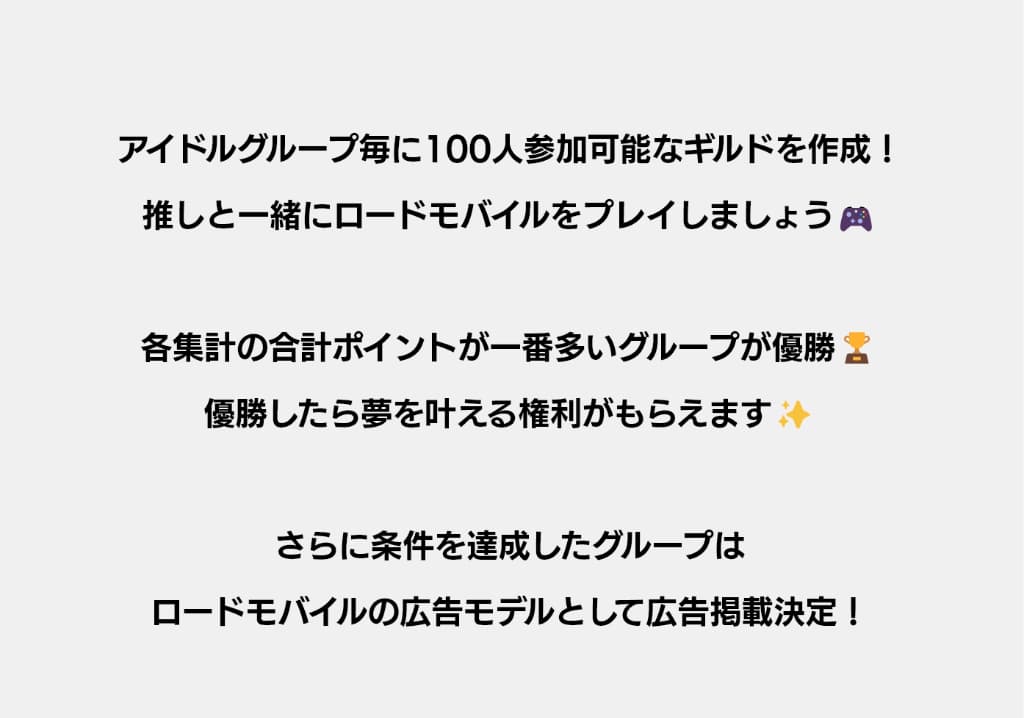 アイドルグループ毎に100人参加可能なギルドを作成！推しと一緒にロードモバイルをプレイしましょう！各集計の合計ポイントが一番多いグループが優勝！優勝したら夢を叶える権利がもらえます！さらに条件を達成したグループはロードモバイルの広告モデルとして広告掲載決定！