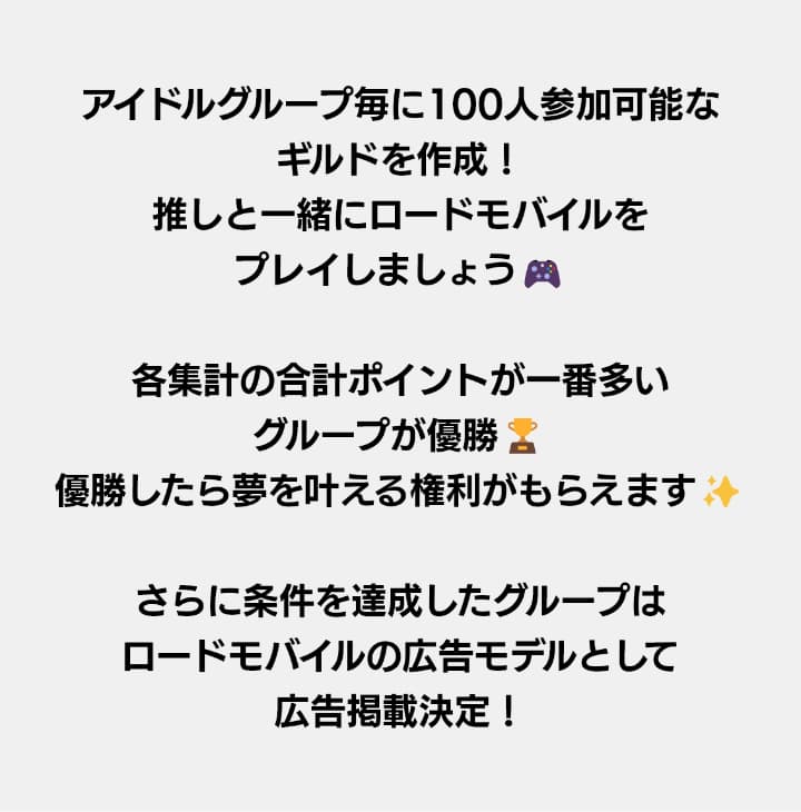 アイドルグループ毎に100人参加可能なギルドを作成！推しと一緒にロードモバイルをプレイしましょう！各集計の合計ポイントが一番多いグループが優勝！優勝したら夢を叶える権利がもらえます！さらに条件を達成したグループはロードモバイルの広告モデルとして広告掲載決定！